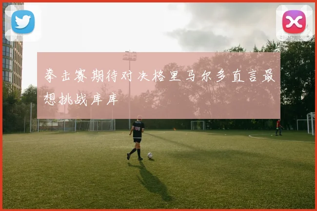 拳击赛期待对决格里马尔多直言最想挑战库库