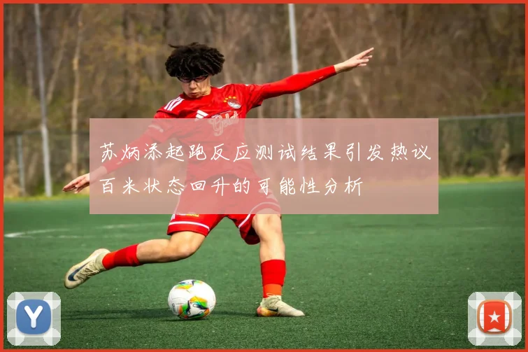 苏炳添起跑反应测试结果引发热议百米状态回升的可能性分析