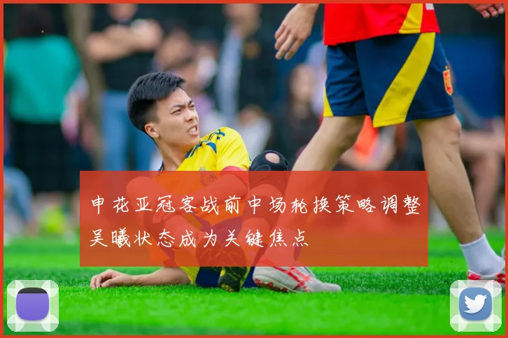 申花亚冠客战前中场轮换策略调整吴曦状态成为关键焦点