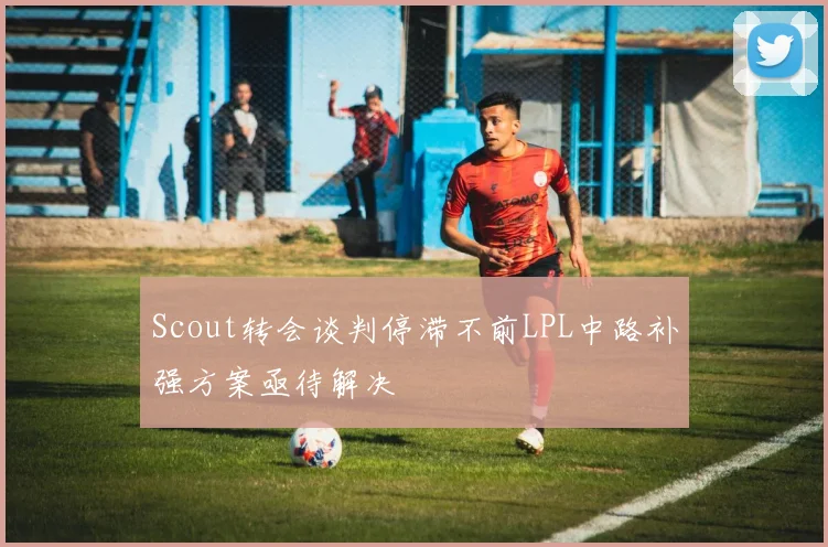 Scout转会谈判停滞不前LPL中路补强方案亟待解决