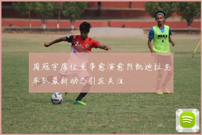 周冠宇席位竞争愈演愈烈凯迪拉克车队最新动态引发关注