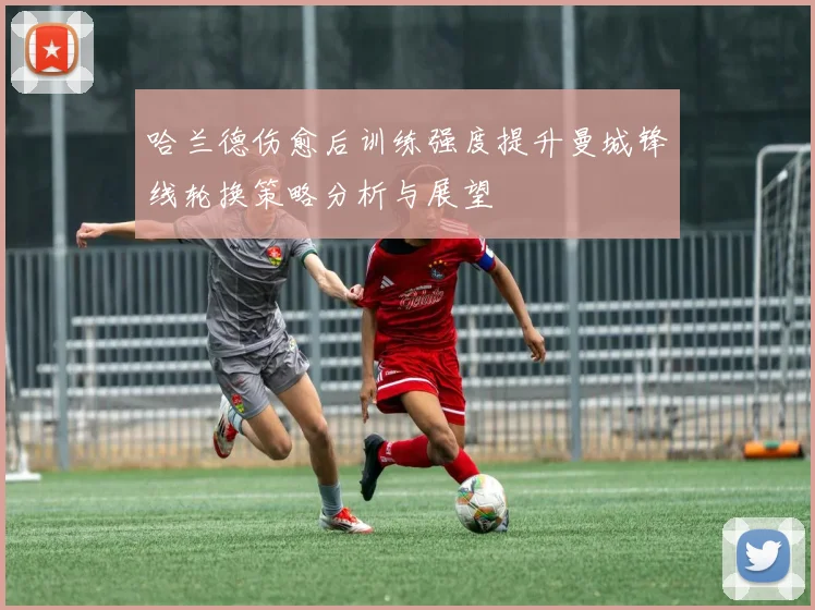 哈兰德伤愈后训练强度提升曼城锋线轮换策略分析与展望