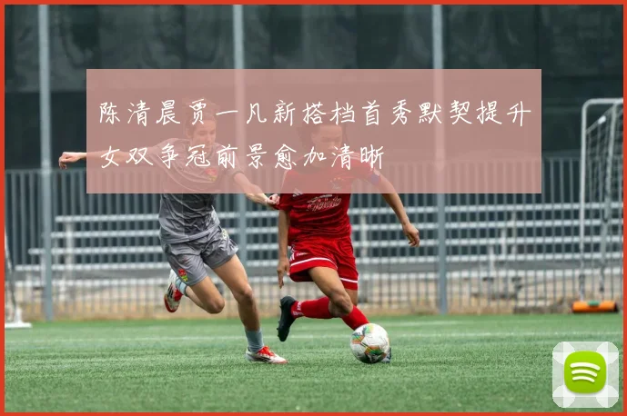 陈清晨贾一凡新搭档首秀默契提升女双争冠前景愈加清晰